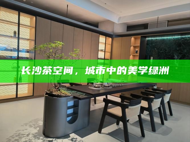 长沙茶空间，城市中的美学绿洲