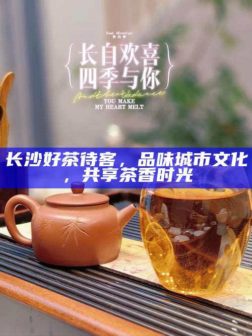 长沙好茶待客，品味城市文化，共享茶香时光